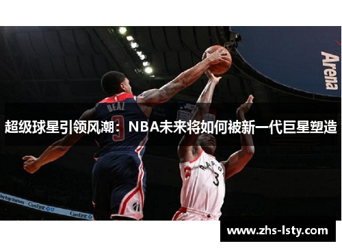 超级球星引领风潮：NBA未来将如何被新一代巨星塑造