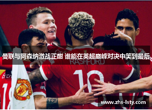 曼联与阿森纳激战正酣 谁能在英超巅峰对决中笑到最后